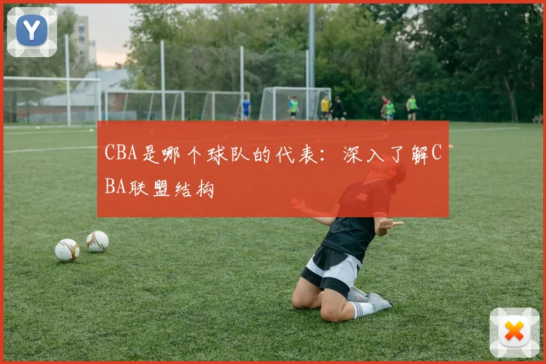 CBA是哪个球队的代表：深入了解CBA联盟结构