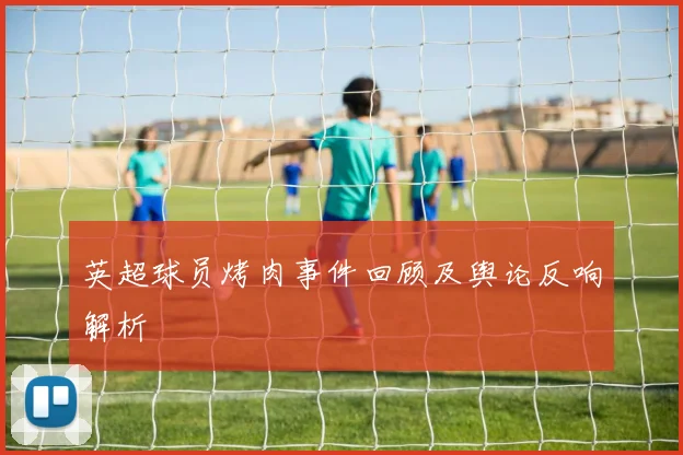 英超球员烤肉事件回顾及舆论反响解析