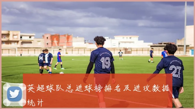 英超球队总进球榜排名及进攻数据统计